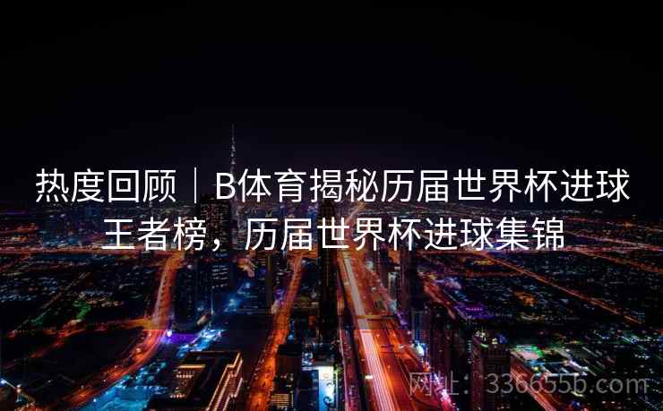 热度回顾｜B体育揭秘历届世界杯进球王者榜，历届世界杯进球集锦