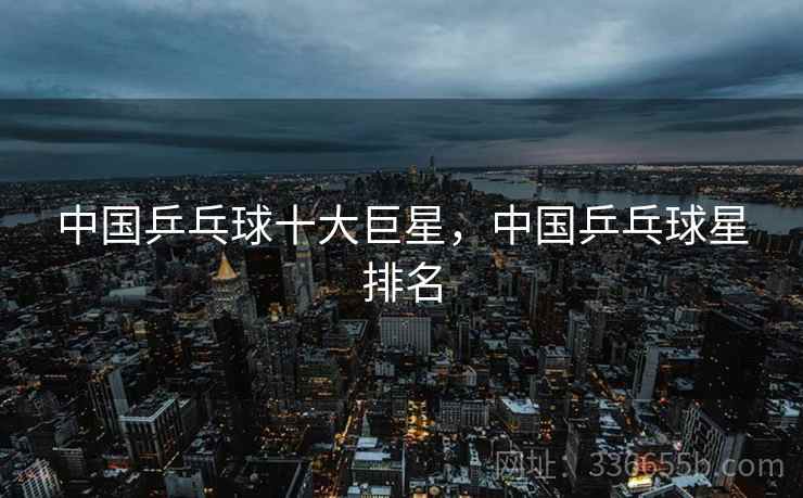中国乒乓球十大巨星，中国乒乓球星排名