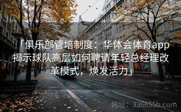 「俱乐部管培制度：华体会体育app 揭示球队高层如何聘请年轻总经理改革模式，焕发活力」
