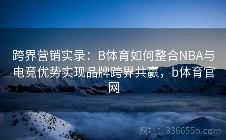 跨界营销实录：B体育如何整合NBA与电竞优势实现品牌跨界共赢，b体育官网