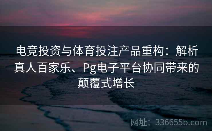 电竞投资与体育投注产品重构：解析真人百家乐、Pg电子平台协同带来的颠覆式增长