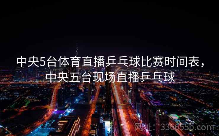 中央5台体育直播乒乓球比赛时间表，中央五台现场直播乒乓球
