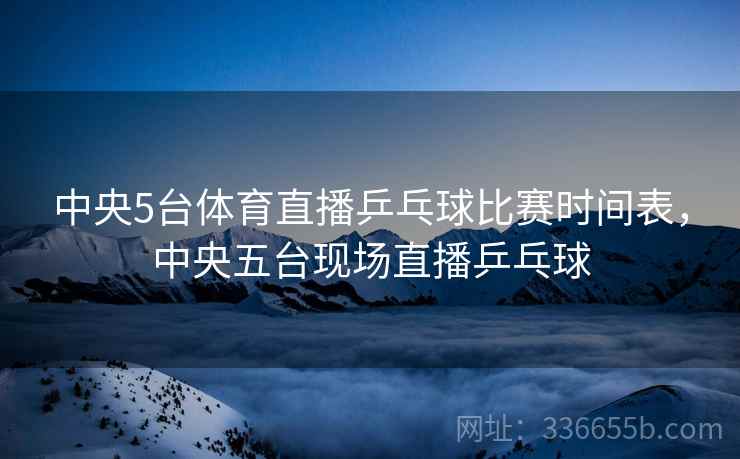 中央5台体育直播乒乓球比赛时间表，中央五台现场直播乒乓球