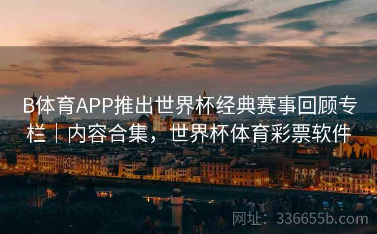 B体育APP推出世界杯经典赛事回顾专栏｜内容合集，世界杯体育彩票软件