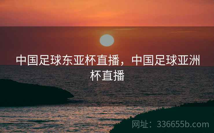 中国足球东亚杯直播，中国足球亚洲杯直播