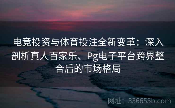 电竞投资与体育投注全新变革：深入剖析真人百家乐、Pg电子平台跨界整合后的市场格局