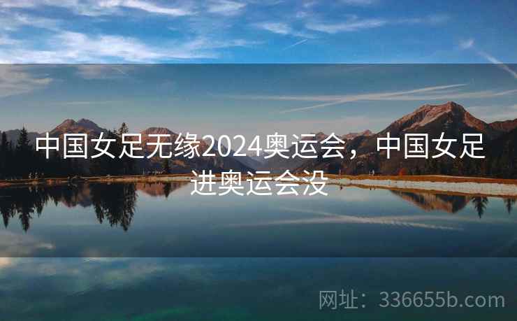 中国女足无缘2024奥运会，中国女足进奥运会没